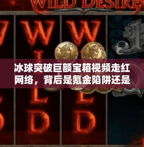 冰球突破巨额宝箱视频走红网络，背后是氪金陷阱还是技术奇迹？冰球突破巨额宝箱视频