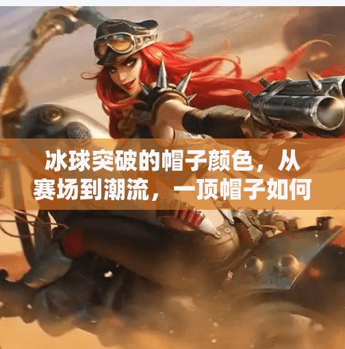 冰球突破的帽子颜色，从赛场到潮流，一顶帽子如何成为体育精神与时尚符号的交汇点？冰球突破的帽子颜色