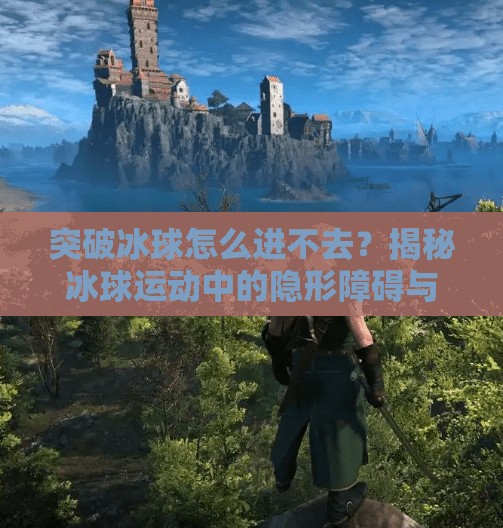 突破冰球怎么进不去？揭秘冰球运动中的隐形障碍与破局之道,突破冰球怎么进不去